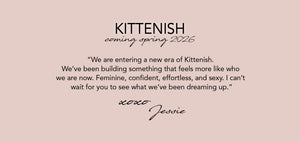 KITTENISH: Coming Spring 2026
“We are entering a new era of Kittenish. 
We’ve been building something that feels 
more like who we are now. Feminine, confident,  effortless, and sexy. I can’t wait for you to  see what we’ve been dreaming up.”
xoxo, Jessie