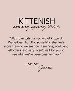 KITTENISH: Coming Spring 2026
“We are entering a new era of Kittenish. 
We’ve been building something that feels 
more like who we are now. Feminine, confident,  effortless, and sexy. I can’t wait for you to  see what we’ve been dreaming up.”
xoxo, Jessie